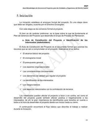MGP
Guía Metodológica de Gerencia de Proyectos para las Entidades y Organismos del Distrito Capital

5. Iniciación
La iniciación establece el arranque formal del proyecto. Es una etapa clave
que debe ser dirigida y suscrita por el Directivo Encargado.
Con esta etapa se da comienzo formal al proyecto.
Si bien es de carácter preliminar, es la base sobre la que se fundamenta el
Plan de Gerencia del Proyecto que desarrolla el Grupo de Proceso de Planeación.
a. Acta de Constitución del Proyecto e Identificación de los
Interesados (stakeholders)
El Acta de Constitución del Proyecto es el documento formal que autoriza los
recursos que se van a comprometer en el proyecto. Además en él se define:
 El alcance básico del proyecto.
 El cronograma inicial
 El presupuesto general
 Los aspectos organizacionales
 Las consideraciones documentales
 Los elementos de calidad que regulan el proyecto
 La identificación de los interesados
 Los riesgos básicos
 Los aspectos relacionados con la contratación de terceros
Los interesados pueden afectar el proyecto a favor o en contra, así como el
desarrollo del proyecto puede también afectar positiva o negativamente a los
interesados; de ahí la gran importancia de identificarlos para tenerlos en cuenta a
todos a la hora de desarrollar el proyecto desde sus inicios hasta su cierre.
A continuación encontrará el flujo básico que describe el trabajo a realizar
durante la Iniciación.

18

 