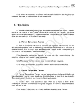 MGP
Guía Metodológica de Gerencia de Proyectos para las Entidades y Organismos del Distrito Capital

En el Anexo A encontrará el formato del Acta de Constitución del Proyecto que
contiene, a su vez, la Identificación de los Interesados.

6. Planeación
La planeación es el segundo grupo de proceso del Modelo del PMI®. Con esta
etapa se da inicio a la elaboración detallada de cada uno de los ocho planes de
gerencia formal del proyecto. Es importante señalar que cada uno de los ocho planes
debe ser aprobado por el Directivo Encargado.

a. Plan de Gerencia de Alcance
El Plan de Gerencia del Alcance contiene los aspectos relacionados con los
requisitos del proyecto, con la definición y declaración del alcance de la solución, el
establecimiento de la WBS (EDT) o Representación Gráfica de los Entregables y su
Diccionario, los Supuestos y las Restricciones.
Este plan debe contemplar, también, el cruce entre los requerimientos y los
objetivos así como entre estos y los entregables.
Este Plan es de vital importancia para el desarrollo del proyecto.
En el Anexo B encontrará el formato del Plan de Gerencia del Alcance.

b. Plan de Gerencia de Tiempo
El Plan de Gerencia de Tiempo maneja las duraciones de las actividades, de
los entregables y del proyecto desde su definición hasta el control de su duración.
Debe apoyarse en el uso de una herramienta computarizada.
El insumo clave para determinar este Plan es la WBS o EDT. Debe
contemplar, también, el horario de trabajo del proyecto así como la disponibilidad de
cada recurso a usar.
En el Anexo C encontrará el formato del Plan de Gerencia de Tiempo.

20

 