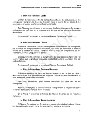 MGP
Guía Metodológica de Gerencia de Proyectos para las Entidades y Organismos del Distrito Capital

c. Plan de Gerencia de Costo
El Plan de Gerencia de Costo maneja los costos de las actividades, de los
entregables y del proyecto desde su definición hasta el control de sus costos. Debe
apoyarse en el uso de una herramienta computarizada.
Este Plan usa como insumo el cronograma detallado del proyecto. Se apoyará
en los recursos definidos en el cronograma a los que se les asignarán los costos
respectivos.
En el Anexo D encontrará el formato del Plan de Gerencia de Costo.

d. Plan de Gerencia de Calidad
El Plan de Gerencia de Calidad contempla el cumplimiento de los entregables,
los aspectos del aseguramiento de la calidad, así como los elementos a tener en
cuenta en el control de calidad. También define y vigila el cumplimiento de los
estándares, normas y regulaciones de ley.
El aseguramiento controlará el cumplimiento de los procesos del proyecto y el
control vigilará que su producto se pruebe a cabalidad hasta la aceptación final por
parte del cliente.
En el Anexo E encontrará el formato del Plan de Gerencia de Calidad.
e. Plan de Gerencia de Recursos Humanos
El Plan de Gerencia de Recursos Humanos gerencia los perfiles, los roles y
responsabilidades y el organigrama del proyecto. Guarda estrecha relación con el
Plan de Gestión de las Comunicaciones.
Este Plan establecerá quién deberá responder por cada uno de los
entregables.
Además, contemplará la capacitación que se requiera en el proyecto así como
el manejo de las competencias de los recursos.
En el Anexo F encontrará el formato del Plan de Gerencia de los Recursos
Humanos.
f. Plan de Gerencia de Comunicaciones
El Plan de Gerencia de las Comunicaciones administra todo el ciclo de vida de
la información del proyecto, de su documentación y mantiene su historia.
21

 