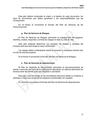 MGP
Guía Metodológica de Gerencia de Proyectos para las Entidades y Organismos del Distrito Capital

Este plan deberá contemplar el origen y el destino de cada documento, los
tipos de documentos que deben generarse y las responsabilidades que les
corresponden.
En el Anexo G encontrará el formato del Plan de Gerencia de las
Comunicaciones.

g. Plan de Gerencia de Riesgos
El Plan de Gerencia de Riesgos administra la incertidumbre del proyecto;
identifica, analiza, responde y controla los riesgos en todo su ciclo de vida.
Este plan pretende determinar con precisión los detalles y variables del
proyecto para que este tenga la mayor certidumbre.
Los riesgos deben contemplarse desde la iniciación y manejarse durante todo
el ciclo de vida del proyecto.
En el Anexo H encontrará el formato del Plan de Gerencia de Riesgos.

h. Plan de Gerencia de Adquisiciones
El Plan de Gerencia de Adquisiciones administra el aprovisionamiento de
bienes o servicios por fuera de la organización ejecutante; en esencia administra los
terceros tanto del cliente como del integrador o proveedor.
Este plan cubre el manejo de los proveedores (terceros) desde su invitación a
participar y hasta que se cierran los aspectos contractuales con aquellos.
En el Anexo I encontrará el formato del Plan de Gerencia de Adquisiciones.

22

 