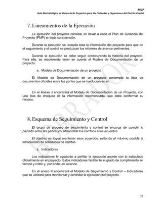 MGP
Guía Metodológica de Gerencia de Proyectos para las Entidades y Organismos del Distrito Capital

7. Lineamientos de la Ejecución
La ejecución del proyecto consiste en llevar a cabo el Plan de Gerencia del
Proyecto (PMP) en toda su extensión.
Durante la ejecución se recopila toda la información del proyecto para que en
el seguimiento y el control se produzcan los informes de avance pertinentes.
Durante la ejecución se debe seguir construyendo la historia del proyecto.
Para ello, se recomienda tener en cuenta el Modelo de Documentación de un
proyecto.
a. Modelo de Documentación de un proyecto
El Modelo de Documentación de un proyecto contempla la lista de
documentos oficiales entre las partes que se involucran en él.

En el Anexo J encontrará el Modelo de Documentación de un Proyecto, con
una lista de chequeo de la información recomendada, que debe conformar su
historia.

8. Esquema de Seguimiento y Control
El grupo de proceso de seguimiento y control se encarga de cumplir lo
pactado entre las partes y/o administrar los cambios a los acuerdos.
El objetivo es lograr mantener esos acuerdos, evitando al máximo posible la
introducción de solicitudes de cambio.
a. Indicadores
Los indicadores le ayudarán a perfilar la ejecución acorde con lo estipulado
oficialmente en el proyecto. Estos indicadores facilitarán el grado de cumplimiento en
tiempo y costo y, por ende, en alcance.
En el anexo K encontrará el Modelo de Seguimiento y Control – Indicadores
que se utilizará para monitorear y controlar la ejecución del proyecto.

23

 