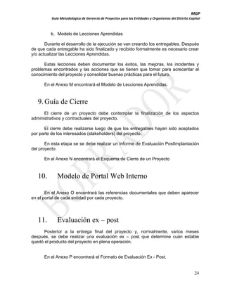 MGP
Guía Metodológica de Gerencia de Proyectos para las Entidades y Organismos del Distrito Capital

b. Modelo de Lecciones Aprendidas
Durante el desarrollo de la ejecución se van creando los entregables. Después
de que cada entregable ha sido finalizado y recibido formalmente es necesario crear
y/o actualizar las Lecciones Aprendidas.
Estas lecciones deben documentar los éxitos, las mejoras, los incidentes y
problemas encontrados y las acciones que se tienen que tomar para acrecentar el
conocimiento del proyecto y consolidar buenas prácticas para el futuro.
En el Anexo M encontrará el Modelo de Lecciones Aprendidas.

9. Guía de Cierre
El cierre de un proyecto debe contemplar la finalización de los aspectos
administrativos y contractuales del proyecto.
El cierre debe realizarse luego de que los entregables hayan sido aceptados
por parte de los interesados (stakeholders) del proyecto.
En esta etapa se se debe realizar un Informe de Evaluación PostImplantación
del proyecto.
En el Anexo N encontrará el Esquema de Cierre de un Proyecto

10.

Modelo de Portal Web Interno

En el Anexo O encontrará las referencias documentales que deben aparecer
en el portal de cada entidad por cada proyecto.

11.

Evaluación ex – post

Posterior a la entrega final del proyecto y, normalmente, varios meses
después, se debe realizar una evaluación ex – post que determine cuán estable
quedó el producto del proyecto en plena operación.

En el Anexo P encontrará el Formato de Evaluación Ex - Post.

24

 