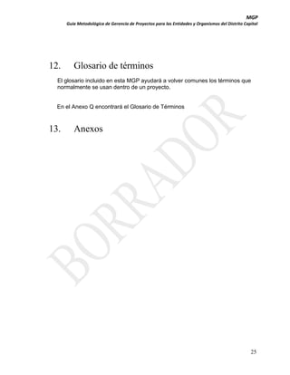 MGP
Guía Metodológica de Gerencia de Proyectos para las Entidades y Organismos del Distrito Capital

12.

Glosario de términos

El glosario incluido en esta MGP ayudará a volver comunes los términos que
normalmente se usan dentro de un proyecto.

En el Anexo Q encontrará el Glosario de Términos

13.

Anexos

25

 
