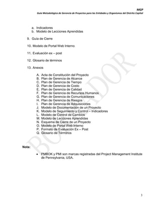 MGP
Guía Metodológica de Gerencia de Proyectos para las Entidades y Organismos del Distrito Capital

a. Indicadores
b. Modelo de Lecciones Aprendidas
9. Guía de Cierre
10. Modelo de Portal Web Interno
11. Evaluación ex – post
12. Glosario de términos
13. Anexos
A.
B.
C.
D.
E.
F.
G.
H.
I.
J.
K.
L.
M.
N.
O.
P.
Q.

Acta de Constitución del Proyecto
Plan de Gerencia de Alcance
Plan de Gerencia de Tiempo
Plan de Gerencia de Costo
Plan de Gerencia de Calidad
Plan de Gerencia de Recursos Humanos
Plan de Gerencia de Comunicaciones
Plan de Gerencia de Riesgos
Plan de Gerencia de Adquisiciones
Modelo de Documentación de un Proyecto
Modelo de Seguimiento y Control – Indicadores
Modelo de Control de Cambios
Modelo de Lecciones Aprendidas
Esquema de Cierre de un Proyecto
Modelo de Portal Web Interno
Formato de Evaluación Ex – Post
Glosario de Términos

Nota:
PMBOK y PMI son marcas registradas del Project Management Institute
de Pennsylvania, USA.

3

 