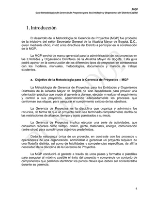 MGP
Guía Metodológica de Gerencia de Proyectos para las Entidades y Organismos del Distrito Capital

1. Introducción
El desarrollo de la Metodología de Gerencia de Proyectos (MGP) fue producto
de la iniciativa del señor Secretario General de la Alcaldía Mayor de Bogotá, D.C.,
quien mediante oficio, invitó a los directivos del Distrito a participar en la construcción
de la MGP.
La MGP servirá de marco gerencial para la administración de los proyectos en
las Entidades y Organismos Distritales de la Alcaldía Mayor de Bogotá. Esta guía
podrá apoyar en la construcción de los diferentes tipos de proyectos en consonancia
con los modelos, manuales, metodologías, documentos y marcos de trabajo
existentes.
a. Objetivo de la Metodología para la Gerencia de Proyectos – MGP
La Metodología de Gerencia de Proyectos para las Entidades y Organismos
Distritales de la Alcaldía Mayor de Bogotá ha sido desarrollada para proveer una
orientación práctica que ayude al gerente a planear, ejecutar y realizar el seguimiento
y control a sus proyectos, administrando adecuadamente los procesos que
conforman sus etapas, para asegurar el cumplimiento exitoso de los objetivos.
La Gerencia de Proyectos es la disciplina que organiza y administra los
recursos, de forma tal que un proyecto dado sea terminado completamente dentro de
las restricciones de alcance, tiempo y costo planteados a su inicio.
La Gerencia de Proyectos implica ejecutar una serie de actividades, que
consumen recursos como tiempo, dinero, gente, materiales, energía, comunicación
(entre otros) para cumplir unos objetivos predefinidos.
Dada la naturaleza única de un proyecto, en contraste con los procesos u
operaciones de una organización, administrar o gerenciar un proyecto requiere de
una filosofía distinta, así como de habilidades y competencias específicas; de allí la
necesidad de la disciplina de la Gerencia de Proyectos.
La MGP conducirá al gerente a través de unos pasos y formatos o plantillas
para asegurar al máximo posible el éxito del proyecto y comprende un conjunto de
componentes que permiten identificar los puntos claves que deben ser considerados
durante su gerencia.

4

 