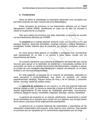 MGP
Guía Metodológica de Gerencia de Proyectos para las Entidades y Organismos del Distrito Capital

b. Fundamentos
Antes de definir la metodología es importante desarrollar unos conceptos que
permitirán entender de mejor manera esta Guía Metodológica.
Estos conceptos se enmarcan en los lineamientos definidos por el Project
Management Institute (PMI®), identificando en cada uno de ellos los formatos a
utilizar en la gerencia de un proyecto.
Esta guía explica los procesos que debe desarrollar un proyecto de acuerdo
con los lineamientos definidos por el PMI®.
Un proyecto es un trabajo especial, temporal, único, con un inicio y un fin, que
persigue objetivos, desarrolla actividades, congrega recursos y obtiene resultados o
entregables. Existen distintos tipos de proyectos; por ejemplo: productivo, público o
social.
Es único porque debe generar un resultado o entregable final; normalmente
está representado en un bien o un servicio y estos deben cumplir con los
requerimientos del cliente.
Un proyecto representa una unidad de la planeación del desarrollo que vincula
recursos para apoyar en la resolución de problemas o necesidades sentidas de la
comunidad, así como un conjunto de acciones interrelacionadas y dirigidas a apoyar
en el logro de unos resultados para transformar o mejorar una situación, en un plazo
limitado y con recursos presupuestados.
En otras palabras, un proyecto es un conjunto de actividades, realizadas en
cierta secuencia o concurrentemente, que tienen un resultado con ciertas
especificaciones (alcance), incluyen fechas de inicio y de fin (tiempo) y consumen
tiempo, recursos, capital y/o equipo (costo).
La gerencia de proyectos es una ciencia y un arte que pretende balancear
alcance, tiempo y costo. La ciencia se desarrolla a través de la MGP y los activos de
soporte organizacional. El arte incluye las habilidades gerenciales, comunicación,
confianza, trabajo en equipo, honestidad, integridad, liderazgo, valores y flexibilidad.
La gerencia de proyectos es, en esencia, planificación, programación y control
de las actividades de un proyecto para cumplir con sus objetivos, que se logra dentro
de la cultura y estructura de las organizaciones participantes.
La gerencia de un proyecto balancea las necesidades y expectativas de los
interesados (stakeholders) del proyecto, tanto internos como externos. Está basada
en procesos que son apoyados por un conocimiento especializado que los dirige.

5

 