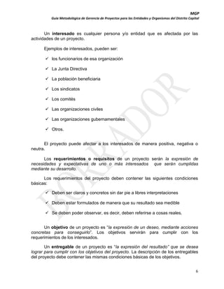 MGP
Guía Metodológica de Gerencia de Proyectos para las Entidades y Organismos del Distrito Capital

Un interesado es cualquier persona y/o entidad que es afectada por las
actividades de un proyecto.
Ejemplos de interesados, pueden ser:
 los funcionarios de esa organización
 La Junta Directiva
 La población beneficiaria
 Los sindicatos
 Los comités
 Las organizaciones civiles
 Las organizaciones gubernamentales
 Otros.
El proyecto puede afectar a los interesados de manera positiva, negativa o
neutra.
Los requerimientos o requisitos de un proyecto serán la expresión de
necesidades y expectativas de uno o más interesados que serán cumplidas
mediante su desarrollo.
Los requerimientos del proyecto deben contener las siguientes condiciones
básicas:
 Deben ser claros y concretos sin dar pie a libres interpretaciones
 Deben estar formulados de manera que su resultado sea medible
 Se deben poder observar, es decir, deben referirse a cosas reales.
Un objetivo de un proyecto es “la expresión de un deseo, mediante acciones
concretas para conseguirlo”. Los objetivos servirán para cumplir con los
requerimientos de los interesados.
Un entregable de un proyecto es “la expresión del resultado” que se desea
lograr para cumplir con los objetivos del proyecto. La descripción de los entregables
del proyecto debe contener las mismas condiciones básicas de los objetivos.
6

 