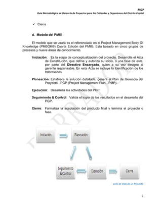 MGP
Guía Metodológica de Gerencia de Proyectos para las Entidades y Organismos del Distrito Capital

 Cierre
d. Modelo del PMI®
El modelo que se usará es el referenciado en el Project Management Body Of
Knowledge (PMBOK®) Cuarta Edición del PMI®. Está basado en cinco grupos de
procesos y nueve áreas de conocimiento.
Iniciación: Es la etapa de conceptualización del proyecto. Desarrolla el Acta
de Constitución, que define y autoriza su inicio, o una fase de este,
por parte del Directivo Encargado, quien a su vez designa al
gerente responsable. En esta Acta se incluye la Identificación de los
Interesados.
Planeación: Establece la solución detallada, genera el Plan de Gerencia del
Proyecto - PGP (Project Management Plan - PMP).
Ejecución: Desarrolla las actividades del PGP.
Seguimiento & Control: Valida el logro de los resultados en el desarrollo del
PGP.
Cierre: Formaliza la aceptación del producto final y termina el proyecto o
fase.

Ciclo de Vida de un Proyecto

9

 