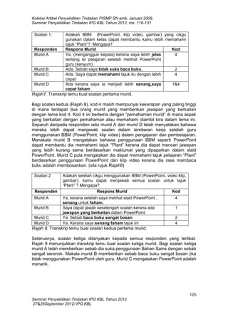 Koleksi Artikel Penyelidikan Tindakan PISMP SN amb. Januari 2009,
Seminar Penyelidikan Tindakan IPG KBL Tahun 2012, ms. 116-131

Soalan 1:

Responden
Murid A

Murid B
Murid C
Murid D

Adakah BBM (PowerPoint, klip video, gambar) yang cikgu
gunakan dalam kelas dapat membantu kamu lebih memahami
tajuk “Plant”? Mengapa?
Respons Murid
Kod
Ya. (mengangguk kepala) kerana saya lebih jelas
4
tentang isi pelajaran setelah melihat PowerPoint
guru (senyum)
Ada. Sebab saya tidak suka baca buku.
2
Ada. Saya dapat memahami tajuk itu dengan lebih
4
cepat
Ada kerana saya ia menjadi lebih senang,saya
1&4
cepat faham

Rajah7. Transkrip temu bual soalan pertama murid.
Bagi soalan kedua (Rajah 8), kod 4 masih mempunyai kekerapan yang paling tinggi
di mana terdapat dua orang murid yang memberikan jawapan yang berkaitan
dengan tema kod 4. Kod 4 ini bertema dengan “pemahaman murid” di mana aspek
yang berkaitan dengan pemahaman atau memahami diambil kira dalam tema ini.
Separuh daripada responden iaitu murid A dan murid D telah menyatakan bahawa
mereka lebih dapat menjawab soalan dalam lembaran kerja setelah guru
menggunakan BBM (PowerPoint, klip video) dalam pengajaran dan pembelajaran.
Manakala murid B mengatakan bahawa penggunaan BBM seperti PowerPoint
dapat membantu dia memahami tajuk “Plant” kerana dia dapat mencari jawapan
yang lebih kurang sama berdasarkan maklumat yang dipaparkan dalam slaid
PowerPoint. Murid C pula mengatakan dia dapat memahami tajuk pelajaran “Plant”
berdasarkan penggunaan PowerPoint dan klip video kerana dia rasa membaca
buku adalah membosankan. (sila rujuk Rajah8)
Soalan 2

Responden
Murid A
Murid B
Murid C
Murid D

Adakah setelah cikgu menggunakan BBM (PowerPoint, video klip,
gambar), kamu dapat menjawab semua soalan untuk tajuk
“Plant” ? Mengapa?
Respons Murid
Kod
Ya, kerana setelah saya melihat slaid PowerPoint ,
senang untuk faham.
Saya dapat jawab sesetengah soalan kerana ada
jawapan yang berkaitan dalam PowerPoint
Ya. Sebab baca buku sangat bosan
Ya. Kerana saya senang faham tajuk ini

4
1
2
4

Rajah 8. Transkrip temu bual soalan kedua pertama murid.
Seterusnya, soalan ketiga ditanyakan kepada semua responden yang terlibat.
Rajah 9 menunjukkan transkrip temu bual soalan ketiga murid. Bagi soalan ketiga
murid A telah memberikan sebab dia suka penggunaan Bahan Sains dengan sebab
sangat seronok. Makala murid B memberikan sebab baca buku sangat bosan jika
tidak menggunakan PowerPoint oleh guru. Murid C mengatakan PowerPoint adalah
menarik.

125
Seminar Penyelidikan Tindakan IPG KBL Tahun 2012
27&28September 2012/ IPG KBL

 