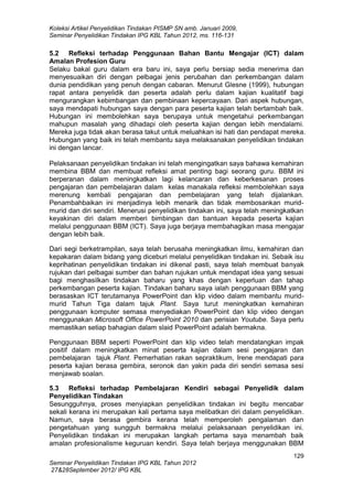 Koleksi Artikel Penyelidikan Tindakan PISMP SN amb. Januari 2009,
Seminar Penyelidikan Tindakan IPG KBL Tahun 2012, ms. 116-131

5.2 Refleksi terhadap Penggunaan Bahan Bantu Mengajar (ICT) dalam
Amalan Profesion Guru
Selaku bakal guru dalam era baru ini, saya perlu bersiap sedia menerima dan
menyesuaikan diri dengan pelbagai jenis perubahan dan perkembangan dalam
dunia pendidikan yang penuh dengan cabaran. Menurut Glesne (1999), hubungan
rapat antara penyelidik dan peserta adalah perlu dalam kajian kualitatif bagi
mengurangkan kebimbangan dan pembinaan kepercayaan. Dari aspek hubungan,
saya mendapati hubungan saya dengan para peserta kajian telah bertambah baik.
Hubungan ini membolehkan saya berupaya untuk mengetahui perkembangan
mahupun masalah yang dihadapi oleh peserta kajian dengan lebih mendalami.
Mereka juga tidak akan berasa takut untuk meluahkan isi hati dan pendapat mereka.
Hubungan yang baik ini telah membantu saya melaksanakan penyelidikan tindakan
ini dengan lancar.
Pelaksanaan penyelidikan tindakan ini telah mengingatkan saya bahawa kemahiran
membina BBM dan membuat refleksi amat penting bagi seorang guru. BBM ini
berperanan dalam meningkatkan lagi kelancaran dan keberkesanan proses
pengajaran dan pembelajaran dalam kelas manakala refleksi membolehkan saya
merenung kembali pengajaran dan pembelajaran yang telah dijalankan.
Penambahbaikan ini menjadinya lebih menarik dan tidak membosankan muridmurid dan diri sendiri. Menerusi penyelidikan tindakan ini, saya telah meningkatkan
keyakinan diri dalam memberi bimbingan dan bantuan kepada peserta kajian
melalui penggunaan BBM (ICT). Saya juga berjaya membahagikan masa mengajar
dengan lebih baik.
Dari segi berketrampilan, saya telah berusaha meningkatkan ilmu, kemahiran dan
kepakaran dalam bidang yang diceburi melalui penyelidikan tindakan ini. Sebaik isu
keprihatinan penyelidikan tindakan ini dikenal pasti, saya telah membuat banyak
rujukan dari pelbagai sumber dan bahan rujukan untuk mendapat idea yang sesuai
bagi menghasilkan tindakan baharu yang khas dengan keperluan dan tahap
perkembangan peserta kajian. Tindakan baharu saya ialah penggunaan BBM yang
berasaskan ICT terutamanya PowerPoint dan klip video dalam membantu muridmurid Tahun Tiga dalam tajuk Plant. Saya turut meningkatkan kemahiran
penggunaan komputer semasa menyediakan PowerPoint dan klip video dengan
menggunakan Microsoft Office PowerPoint 2010 dan perisian Youtube. Saya perlu
memastikan setiap bahagian dalam slaid PowerPoint adalah bermakna.
Penggunaan BBM seperti PowerPoint dan klip video telah mendatangkan impak
positif dalam meningkatkan minat peserta kajian dalam sesi pengajaran dan
pembelajaran tajuk Plant. Pemerhatian rakan sepraktikum, Irene mendapati para
peserta kajian berasa gembira, seronok dan yakin pada diri sendiri semasa sesi
menjawab soalan.
5.3 Refleksi terhadap Pembelajaran Kendiri sebagai Penyelidik dalam
Penyelidikan Tindakan
Sesungguhnya, proses menyiapkan penyelidikan tindakan ini begitu mencabar
sekali kerana ini merupakan kali pertama saya melibatkan diri dalam penyelidikan.
Namun, saya berasa gembira kerana telah memperoleh pengalaman dan
pengetahuan yang sungguh bermakna melalui pelaksanaan penyelidikan ini.
Penyelidikan tindakan ini merupakan langkah pertama saya menambah baik
amalan profesionalisme keguruan kendiri. Saya telah berjaya menggunakan BBM
129
Seminar Penyelidikan Tindakan IPG KBL Tahun 2012
27&28September 2012/ IPG KBL

 