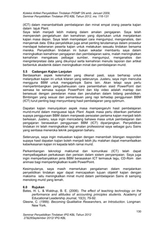 Koleksi Artikel Penyelidikan Tindakan PISMP SN amb. Januari 2009,
Seminar Penyelidikan Tindakan IPG KBL Tahun 2012, ms. 116-131

(ICT) dalam menambahbaik pembelajaran dan minat empat orang peserta kajian
dalam tajuk Plant.
Saya telah menjadi lebih matang dalam amalan pengajaran. Saya telah
memperoleh pengetahuan dan kemahiran yang diperlukan untuk menjalankan
kajian masa depan. Saya telah mempelajari cara mengumpul, menganalisis, dan
menyemak data. Etika penyelidikan juga amat penting terutamanya dalam prosedur
mendapat kebenaran peserta kajian untuk melakukan sesuatu tindakan bersama
mereka. Penyelidikan tindakan ini bukan sekadar membantu saya dalam
meningkatkan kemahiran pengajaran dan pembelajaran sains, malah meningkatkan
kemahiran mengakses pelbagai sumber, mengumpul, menganalisis dan
menginterpretasi data yang dikumpul serta kemahiran menulis laporan dan artikel
berbentuk akademik dalam meningkatkan minat dan pembelajaran murid.
5.5 Cadangan Kajian Lanjutan
Berdasarkan aspek kelemahan yang dikenal pasti, saya berharap untuk
melanjutkan kajian ini untuk kitaran yang seterusnya. Justeru, saya ingin mencuba
mengguna BBM untuk mengajartopik Sains lain. Akan tetapi saya perlu
mempertimbangkan pengubahsuaian cara persembahan slaid PowerPoint dari
semasa ke semasa supaya PowerPoint dan klip video adalah mantap dan
bersesuai dengan peredaran masa dan perubahan dalam bidang pendidikan.
Bimbingan yang sesuai dan pemantauan yang rapi terhadap penggunaan BBM
(ICT) turut penting bagi menyumbang hasil pembelajaran yang optimum.
Dapatan kajian menunjukkan aspek masa mempengaruhi hasil pembelajaran
murid-murid dalam menguasai tajuk Plant. Aspek masa perlu diberikan perhatian
supaya penggunaan BBM dalam menjawab persoalan pertama kajian menjadi lebih
berkesan. Justeru, saya ingin mencadang bahawa masa untuk pembelajaran dan
pengajaran berasaskan penggunaan BBM (ICT) dipanjangkan. Penyelidikan
tindakan ini telah meningkatkan lagi amalan professional saya sebagai guru Sains
yang sentiasa meneroka teknik pengajaran baharu.
Seterusnya, saya ingin meluaskan kajian dengan menambah bilangan responden
supaya hasil dapatan kajian boleh menjadi lebih jitu malahan dapat memanfaatkan
keberkesanan kajian ini kepada lebih ramai murid.
Perkembangan teknologi maklumat dan komunikasi (ICT) telah dapat
mempelbagaikan perkakasan dan perisian dalam sistem penyampaian. Saya juga
ingin memperbanyakkan jenis BBM berasaskan ICT termasuk lagu, CD-Rom dan
animasi bagi mempertingkatkan kualiti PowerPoint.
Kesimpulanya, saya masih memerlukan pengalaman dalam menjalankan
penyelidikan tindakan agar dapat mencapaikan tujuan objektif kajian dengan
maksima iaitu meningkatkan minat murid dalam pembelajaran Sains di samping
menolong murid yang lemah.
6.0 Rujukan
Bates, H. L. & Waldrup, B. E. (2006). The effect of teaching technology on the
performance and attitudes of accounting principles students. Academy of
Educational Leadership Journal, 10(3), 79-92.
Glesne, C. (1999). Becoming Qualitative Researchers, an Introduction. Longman:
New York.
130
Seminar Penyelidikan Tindakan IPG KBL Tahun 2012
27&28September 2012/ IPG KBL

 