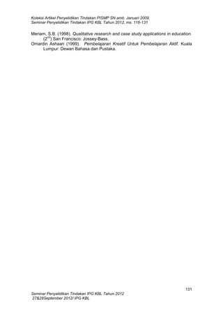 Koleksi Artikel Penyelidikan Tindakan PISMP SN amb. Januari 2009,
Seminar Penyelidikan Tindakan IPG KBL Tahun 2012, ms. 116-131

Meriam, S.B. (1998). Qualitative research and case study applications in education.
nd
(2 ) San Francisco: Jossey-Bass.
Omardin Ashaari (1999). Pembelajaran Kreatif Untuk Pembelajaran Aktif. Kuala
Lumpur: Dewan Bahasa dan Pustaka.

131
Seminar Penyelidikan Tindakan IPG KBL Tahun 2012
27&28September 2012/ IPG KBL

 