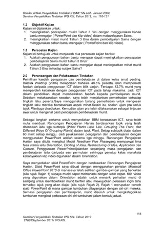 Koleksi Artikel Penyelidikan Tindakan PISMP SN amb. Januari 2009,
Seminar Penyelidikan Tindakan IPG KBL Tahun 2012, ms. 116-131

1.2 Objektif Kajian
Kajian ini dijalankan untuk:
1. meningkatkan pencapaian murid Tahun 3 Biru dengan menggunakan bahan
bantu mengajar ( PowerPoint dan klip video) dalam matapelajaran Sains.
2. meningkatkan minat murid Tahun 3 Biru dalam pembelajaran Sains dengan
menggunakan bahan bantu mengajar ( PowerPoint dan klip video).
1.3 Persoalan Kajian
Kajian ini bertujuan untuk menjawab dua persoalan kajian berikut:
1. Adakah penggunaan bahan bantu mengajar dapat meningkatkan pencapaian
pembelajaran Sains murid Tahun 3 Biru?
2. Adakah penggunaan bahan bantu mengajar dapat meningkatkan minat murid
Tahun 3 Biru terhadap subjek Sains?
2.0 Perancangan dan Pelaksanaan Tindakan
Pemilihan kaedah pengajaran dan pembelajaran di dalam kelas amat penting.
Bates& Waldrup (2006) melaporkan bahawa 48.5% peserta telah memperoleh
faedah daripada penggunaan ICT dalam bilik darjah. Terdapat 12.7% murid yang
memperoleh kebaikan dengan penggunaan ICT pada tahap maksima. Jadi, ICT
dalam pendidikan dapat membawakan faedah kepada pembelajaran murid.
Sebelum melaksanakan rawatan, saya telah menjalankan pemerhatian terhadap
tingkah laku peserta.Saya menggunakan borang pemerhatian untuk mengesan
tingkah laku mereka berdasarkan aspek minat.Selain itu, soalan ujian pra untuk
tajuk Plantjuga disediakan. Kemudian ujian pra telah dilaksanakan sebagai tinjauan
awal untuk mengenal pasti pencapaian pembelajaran murid.
Sebagai langkah pertama untuk menyediakan BBM berasaskan ICT, saya telah
mula membuat Rancangan Pengajaran Harian berdasarkan topik yang telah
ditentukan iaitu tiga subtopik (What Plants Look Like, Grouping The Plant, dan
Different Ways Of Grouping Plants) dalam tajuk Plant. Setiap subtopik diajar dalam
60 minit setiap minggu. Jadi pelaksanaan pengajaran dan pembelajaran dengan
menggunakan PowerPoint adalah selama tiga minggu. Rancangan Pengajaran
Harian saya ditulis mengikut Model Needham Five Phaseyang mempunyai lima
fasa utama iaitu Orientation, Eliciting of Idea, Restructuring of Idea, Application dan
Closure. Penggunaan PowerPointdijalankan sepanjang masa pengajaran dan
pembelajaran iaitu daripada sesi permulaan sehingga penutup kelas manakala
kebanyakkan klip video digunakan dalam Orientation.
Saya menyediakan slaid PowerPoint dengan berdasarkan Rancangan Pengajaran
Harian. Slaid PowerPoint saya dibuat dengan menggunakan perisian Microsoft
Office PowerPoint 2010 di manasaya telah selitkan gambar-gambar yang berkaitan
(sila rujuk Rajah 1) supaya murid dapat memahami dengan lebih cepat. Klip video
yang digunakan dalam Orientation adalah untuk menarik perhatian murid di
samping untuk membolehkan murid berfikir atau mewujudkan perasaan ingin tahu
terhadap tajuk yang akan diajar (sila rujuk Rajah 2). Rajah 1 merupakan contoh
slaid PowerPoint di mana gambar tumbuhan ditayangkan dengan ciri-ciri mereka.
Semasa pengajaran dan pembelajaran, murid disuruh untuk mengkategorikan
tumbuhan mengikut perbezaan ciri-ciri tumbuhan dalam bentuk jadual.

118
Seminar Penyelidikan Tindakan IPG KBL Tahun 2012
27&28September 2012/ IPG KBL

 