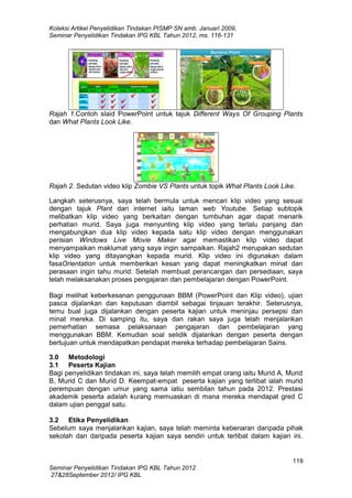 Koleksi Artikel Penyelidikan Tindakan PISMP SN amb. Januari 2009,
Seminar Penyelidikan Tindakan IPG KBL Tahun 2012, ms. 116-131

Rajah 1.Contoh slaid PowerPoint untuk tajuk Different Ways Of Grouping Plants
dan What Plants Look Like.

Rajah 2. Sedutan video klip Zombie VS Plants untuk topik What Plants Look Like.
Langkah seterusnya, saya telah bermula untuk mencari klip video yang sesuai
dengan tajuk Plant dari internet iaitu laman web Youtube. Setiap subtopik
melibatkan klip video yang berkaitan dengan tumbuhan agar dapat menarik
perhatian murid. Saya juga menyunting klip video yang terlalu panjang dan
mengabungkan dua klip video kepada satu klip video dengan menggunakan
perisian Windows Live Movie Maker agar memastikan klip video dapat
menyampaikan maklumat yang saya ingin sampaikan. Rajah2 merupakan sedutan
klip video yang ditayangkan kepada murid. Klip video ini digunakan dalam
fasaOrientation untuk memberikan kesan yang dapat meningkatkan minat dan
perasaan ingin tahu murid. Setelah membuat perancangan dan persediaan, saya
telah melaksanakan proses pengajaran dan pembelajaran dengan PowerPoint.
Bagi melihat keberkesanan penggunaan BBM (PowerPoint dan Klip video), ujian
pasca dijalankan dan keputusan diambil sebagai tinjauan terakhir. Seterusnya,
temu bual juga dijalankan dengan peserta kajian untuk meninjau persepsi dan
minat mereka. Di samping itu, saya dan rakan saya juga telah menjalankan
pemerhatian semasa pelaksanaan pengajaran dan pembelajaran yang
menggunakan BBM. Kemudian soal selidik dijalankan dengan peserta dengan
bertujuan untuk mendapatkan pendapat mereka terhadap pembelajaran Sains.
3.0 Metodologi
3.1 Peserta Kajian
Bagi penyelidikan tindakan ini, saya telah memilih empat orang iaitu Murid A, Murid
B, Murid C dan Murid D. Keempat-empat peserta kajian yang terlibat ialah murid
perempuan dengan umur yang sama iatiu sembilan tahun pada 2012. Prestasi
akademik peserta adalah kurang memuaskan di mana mereka mendapat gred C
dalam ujian penggal satu.
3.2 Etika Penyelidikan
Sebelum saya menjalankan kajian, saya telah meminta kebenaran daripada pihak
sekolah dan daripada peserta kajian saya sendiri untuk terlibat dalam kajian ini.

119
Seminar Penyelidikan Tindakan IPG KBL Tahun 2012
27&28September 2012/ IPG KBL

 