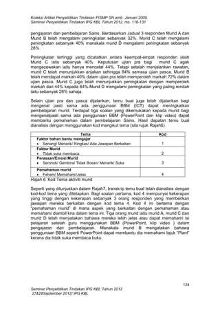 Koleksi Artikel Penyelidikan Tindakan PISMP SN amb. Januari 2009,
Seminar Penyelidikan Tindakan IPG KBL Tahun 2012, ms. 116-131

pengajaran dan pembelajaran Sains. Berdasarkan Jadual 3 responden Murid A dan
Murid B telah mengalami peningkatan sebanyak 32%. Murid C telah mengalami
peningkatan sebanyak 40% manakala murid D mengalami peningkatan sebanyak
28%.
Peningkatan tertinggi yang dicatatkan antara keempat-empat responden ialah
Murid C iaitu sebanyak 40%. Keputusan ujian pra bagi
murid C agak
mengecewakan iaitu hanya mencatat 44%. Tetapi setelah menjalankan rawatan,
murid C telah menunjukkan anjakan sehingga 84% semasa ujian pasca. Murid B
telah mendapat markah 40% dalam ujian pra telah memperoleh markah 72% dalam
ujian pasca. Murid C juga telah menunjukkan peningkatan dengan memperoleh
markah dari 44% kepada 84%.Murid D mengalami peningkatan yang paling rendah
iaitu sebanyak 28% sahaja.
Selain ujian pra dan pasca dijalankan, temu bual juga telah dijalankan bagi
mengenal pasti sama ada penggunaan BBM (ICT) dapat meningkatkan
pembelajaran murid. Terdapat tiga soalan yang dikemukakan kepada murid bagi
mengenalpasti sama ada penggunaan BBM (PowerPoint dan klip video) dapat
membantu pemahaman dalam pembelajaran Sains. Hasil dapatan temu bual
dianalisis dengan menggunakan kod mengikut tema (sila rujuk Rajah6).
Tema
Faktor bahan bantu mengajar
 Senang/ Menarik/ Ringkas/ Ada Jawapan Berkaitan
Faktor Murid
 Tidak suka membaca
Perasaan/Emosi Murid
 Seronok/ Gembira/ Tidak Bosan/ Menarik/ Suka
Pemahaman murid
 Faham/ Memahami/Jelas

Kod
1
2
3
4

Rajah 6. Kod Tema aktiviti murid
Seperti yang ditunjukkan dalam Rajah7, transkrip temu bual telah dianalisis dengan
kod-kod tema yang ditetapkan. Bagi soalan pertama, kod 4 mempunyai kekerapan
yang tinggi dengan kekerapan sebanyak 3 orang responden yang memberikan
jawapan mereka berkaitan dengan kod tema 4. Kod 4 ini bertema dengan
“pemahaman murid” di mana aspek yang berkaitan dengan pemahaman atau
memahami diambil kira dalam tema ini. Tiga orang murid iaitu murid A, murid C dan
murid D telah menyatakan bahawa mereka lebih jelas atau dapat memahami isi
pelajaran setelah guru menggunakan BBM (PowerPoint, klip video ) dalam
pengajaran dan pembelajaran. Manakala murid B mengatakan bahawa
penggunaan BBM seperti PowerPoint dapat membantu dia memahami tajuk “Plant”
kerana dia tidak suka membaca buku.

124
Seminar Penyelidikan Tindakan IPG KBL Tahun 2012
27&28September 2012/ IPG KBL

 