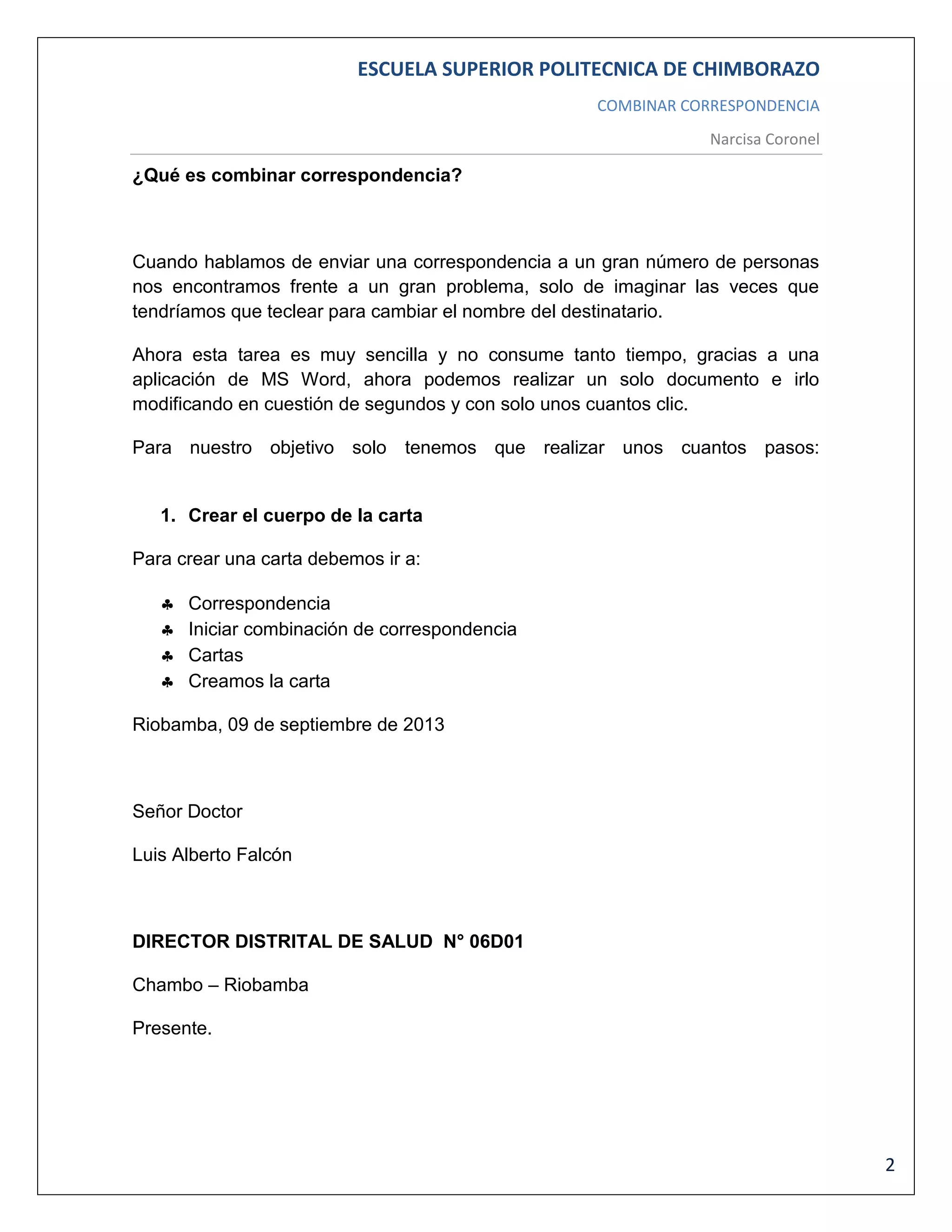 ESCUELA SUPERIOR POLITECNICA DE CHIMBORAZO
COMBINAR CORRESPONDENCIA
Narcisa Coronel

¿Qué es combinar correspondencia?

Cuando hablamos de enviar una correspondencia a un gran número de personas
nos encontramos frente a un gran problema, solo de imaginar las veces que
tendríamos que teclear para cambiar el nombre del destinatario.
Ahora esta tarea es muy sencilla y no consume tanto tiempo, gracias a una
aplicación de MS Word, ahora podemos realizar un solo documento e irlo
modificando en cuestión de segundos y con solo unos cuantos clic.
Para nuestro objetivo solo tenemos que realizar unos cuantos pasos:

1. Crear el cuerpo de la carta
Para crear una carta debemos ir a:





Correspondencia
Iniciar combinación de correspondencia
Cartas
Creamos la carta

Riobamba, 09 de septiembre de 2013

Señor Doctor
Luis Alberto Falcón

DIRECTOR DISTRITAL DE SALUD N° 06D01
Chambo – Riobamba
Presente.

2

 