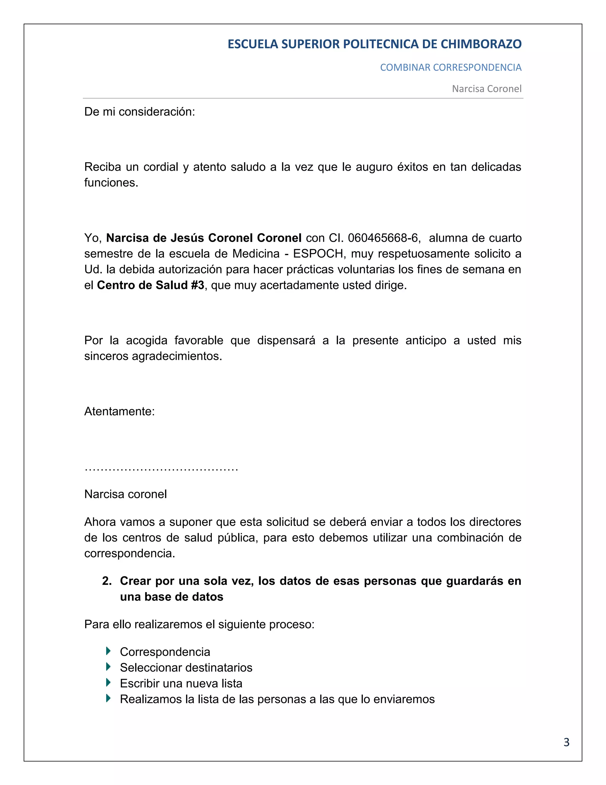 ESCUELA SUPERIOR POLITECNICA DE CHIMBORAZO
COMBINAR CORRESPONDENCIA
Narcisa Coronel

De mi consideración:

Reciba un cordial y atento saludo a la vez que le auguro éxitos en tan delicadas
funciones.

Yo, Narcisa de Jesús Coronel Coronel con CI. 060465668-6, alumna de cuarto
semestre de la escuela de Medicina - ESPOCH, muy respetuosamente solicito a
Ud. la debida autorización para hacer prácticas voluntarias los fines de semana en
el Centro de Salud #3, que muy acertadamente usted dirige.

Por la acogida favorable que dispensará a la presente anticipo a usted mis
sinceros agradecimientos.

Atentamente:

…………………………………
Narcisa coronel
Ahora vamos a suponer que esta solicitud se deberá enviar a todos los directores
de los centros de salud pública, para esto debemos utilizar una combinación de
correspondencia.
2. Crear por una sola vez, los datos de esas personas que guardarás en
una base de datos
Para ello realizaremos el siguiente proceso:
Correspondencia
Seleccionar destinatarios
Escribir una nueva lista
Realizamos la lista de las personas a las que lo enviaremos

3

 