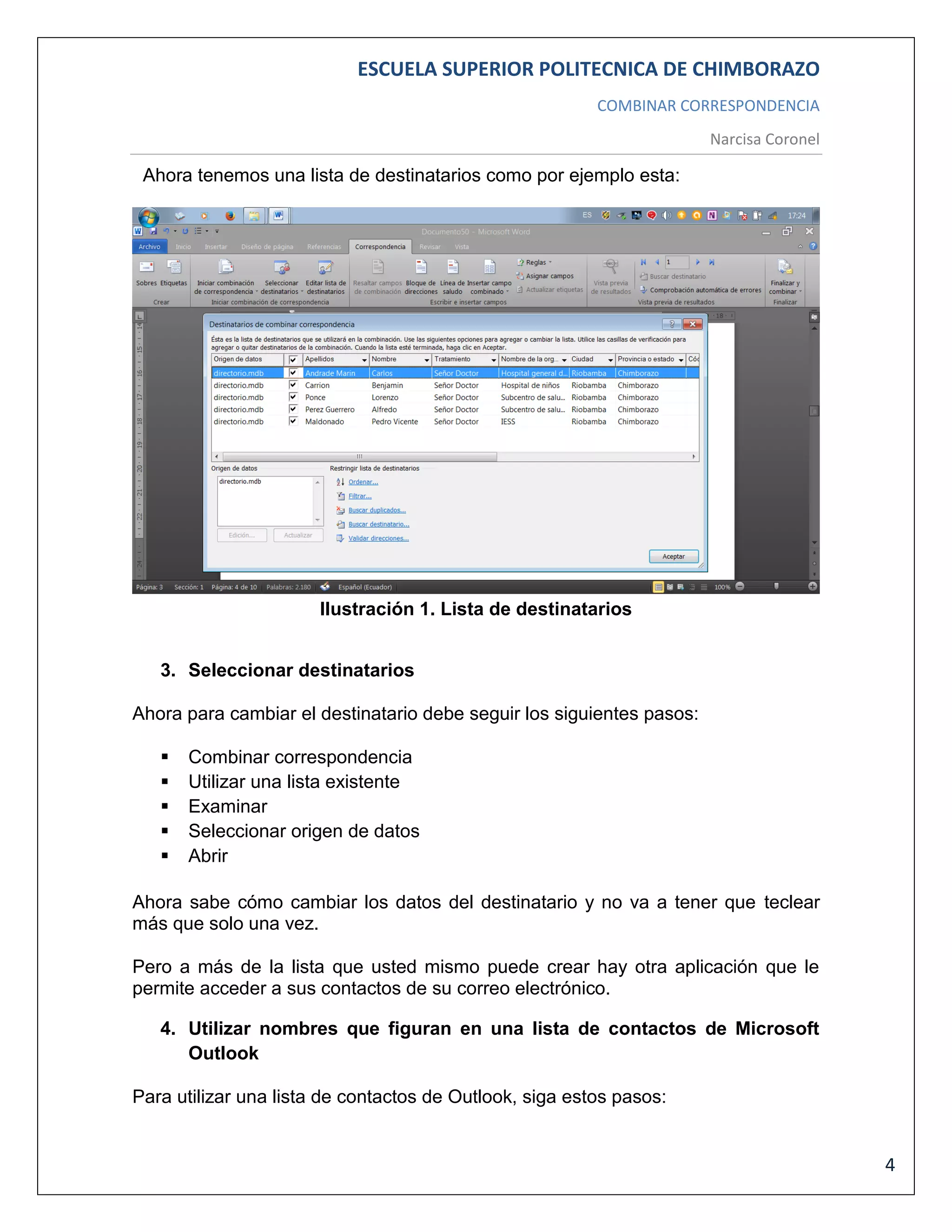 ESCUELA SUPERIOR POLITECNICA DE CHIMBORAZO
COMBINAR CORRESPONDENCIA
Narcisa Coronel

Ahora tenemos una lista de destinatarios como por ejemplo esta:

Ilustración 1. Lista de destinatarios
3. Seleccionar destinatarios
Ahora para cambiar el destinatario debe seguir los siguientes pasos:






Combinar correspondencia
Utilizar una lista existente
Examinar
Seleccionar origen de datos
Abrir

Ahora sabe cómo cambiar los datos del destinatario y no va a tener que teclear
más que solo una vez.
Pero a más de la lista que usted mismo puede crear hay otra aplicación que le
permite acceder a sus contactos de su correo electrónico.
4. Utilizar nombres que figuran en una lista de contactos de Microsoft
Outlook
Para utilizar una lista de contactos de Outlook, siga estos pasos:

4

 