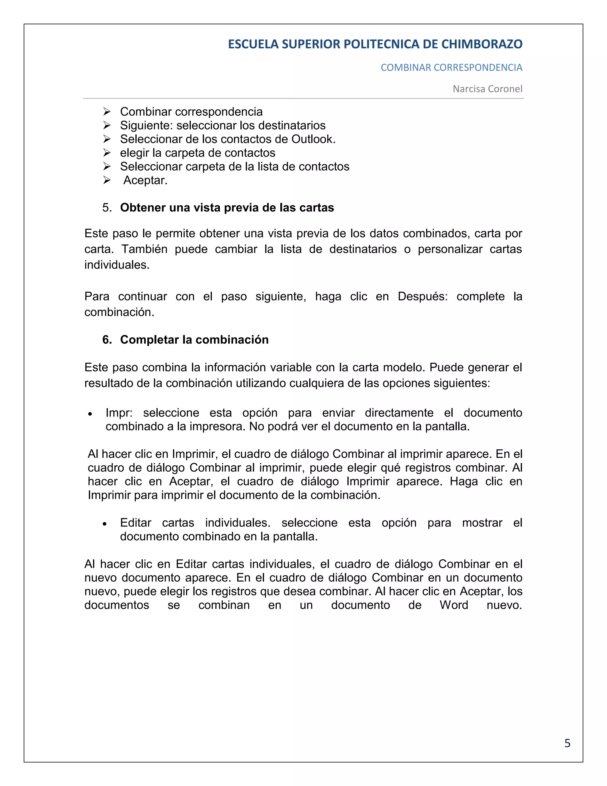 ESCUELA SUPERIOR POLITECNICA DE CHIMBORAZO
COMBINAR CORRESPONDENCIA
Narcisa Coronel








Combinar correspondencia
Siguiente: seleccionar los destinatarios
Seleccionar de los contactos de Outlook.
elegir la carpeta de contactos
Seleccionar carpeta de la lista de contactos
Aceptar.

5. Obtener una vista previa de las cartas
Este paso le permite obtener una vista previa de los datos combinados, carta por
carta. También puede cambiar la lista de destinatarios o personalizar cartas
individuales.
Para continuar con el paso siguiente, haga clic en Después: complete la
combinación.
6. Completar la combinación
Este paso combina la información variable con la carta modelo. Puede generar el
resultado de la combinación utilizando cualquiera de las opciones siguientes:


Impr: seleccione esta opción para enviar directamente el documento
combinado a la impresora. No podrá ver el documento en la pantalla.

Al hacer clic en Imprimir, el cuadro de diálogo Combinar al imprimir aparece. En el
cuadro de diálogo Combinar al imprimir, puede elegir qué registros combinar. Al
hacer clic en Aceptar, el cuadro de diálogo Imprimir aparece. Haga clic en
Imprimir para imprimir el documento de la combinación.


Editar cartas individuales. seleccione esta opción para mostrar el
documento combinado en la pantalla.

Al hacer clic en Editar cartas individuales, el cuadro de diálogo Combinar en el
nuevo documento aparece. En el cuadro de diálogo Combinar en un documento
nuevo, puede elegir los registros que desea combinar. Al hacer clic en Aceptar, los
documentos
se
combinan
en
un
documento
de
Word
nuevo.

5

 