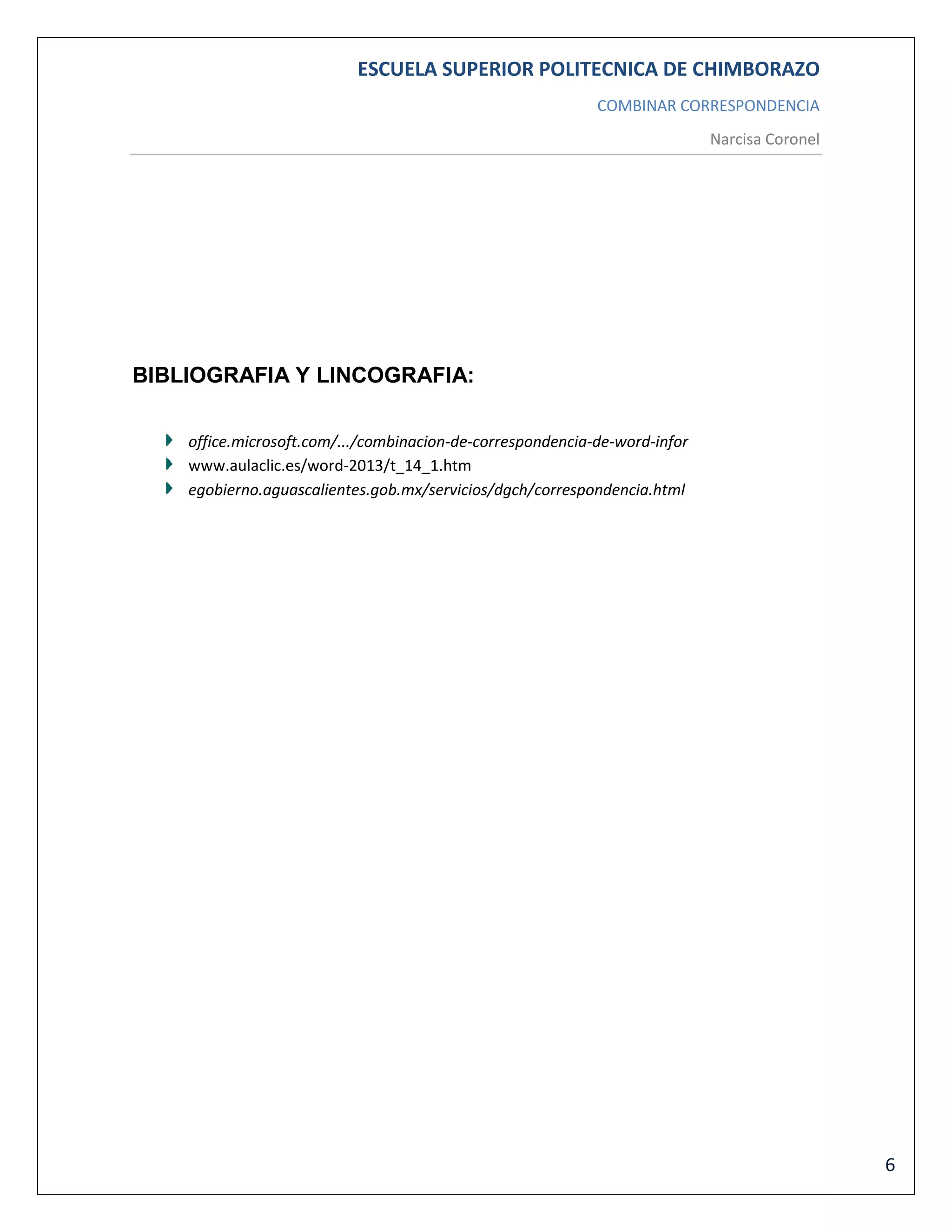 ESCUELA SUPERIOR POLITECNICA DE CHIMBORAZO
COMBINAR CORRESPONDENCIA
Narcisa Coronel

BIBLIOGRAFIA Y LINCOGRAFIA:
office.microsoft.com/.../combinacion-de-correspondencia-de-word-infor
www.aulaclic.es/word-2013/t_14_1.htm
egobierno.aguascalientes.gob.mx/servicios/dgch/correspondencia.html

6

 