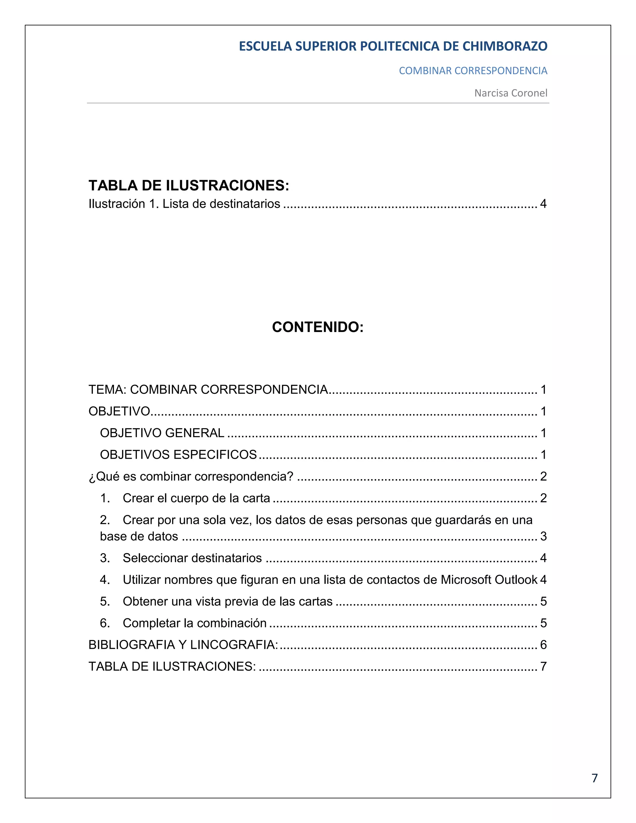 ESCUELA SUPERIOR POLITECNICA DE CHIMBORAZO
COMBINAR CORRESPONDENCIA
Narcisa Coronel

TABLA DE ILUSTRACIONES:
Ilustración 1. Lista de destinatarios ......................................................................... 4

CONTENIDO:

TEMA: COMBINAR CORRESPONDENCIA............................................................ 1
OBJETIVO............................................................................................................... 1
OBJETIVO GENERAL ......................................................................................... 1
OBJETIVOS ESPECIFICOS ................................................................................ 1
¿Qué es combinar correspondencia? ..................................................................... 2
1. Crear el cuerpo de la carta ............................................................................ 2
2. Crear por una sola vez, los datos de esas personas que guardarás en una
base de datos ...................................................................................................... 3
3. Seleccionar destinatarios .............................................................................. 4
4. Utilizar nombres que figuran en una lista de contactos de Microsoft Outlook 4
5. Obtener una vista previa de las cartas .......................................................... 5
6. Completar la combinación ............................................................................. 5
BIBLIOGRAFIA Y LINCOGRAFIA: .......................................................................... 6
TABLA DE ILUSTRACIONES: ................................................................................ 7

7

 