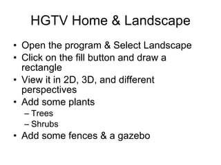 HGTV Home & Landscape Open the program & Select Landscape Click on the fill button and draw a rectangle View it in 2D, 3D, and different perspectives Add some plants Trees Shrubs Add some fences & a gazebo 