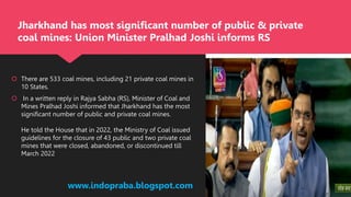  There are 533 coal mines, including 21 private coal mines in
10 States.
 In a written reply in Rajya Sabha (RS), Minister of Coal and
Mines Pralhad Joshi informed that Jharkhand has the most
significant number of public and private coal mines.
He told the House that in 2022, the Ministry of Coal issued
guidelines for the closure of 43 public and two private coal
mines that were closed, abandoned, or discontinued till
March 2022
www.indopraba.blogspot.com
Jharkhand has most significant number of public & private
coal mines: Union Minister Pralhad Joshi informs RS
 