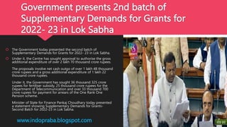 Government presents 2nd batch of
Supplementary Demands for Grants for
2022- 23 in Lok Sabha
 The Government today presented the second batch of
Supplementary Demands for Grants for 2022- 23 in Lok Sabha.
 Under it, the Centre has sought approval to authorise the gross
additional expenditure of over 2 lakh 70 thousand crore rupees.
The proposals involve net cash outgo of over 1 lakh 48 thousand
crore rupees and a gross additional expenditure of 1 lakh 22
thousand crore rupees.
Under it, the Government has sought 36 thousand 325 crore
rupees for fertiliser subsidy, 25 thousand crore rupees for the
Department of Telecommunication and over 33 thousand 700
crore rupees for payment for arrears of the One Rank One
Pension scheme.
Minister of State for Finance Pankaj Choudhary today presented
a statement showing Supplementary Demands for Grants-
Second Batch for 2022-23 in Lok Sabha.
www.indopraba.blogspot.com
 