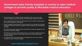  The Government has asked Charity hospitals in the country to open
medical colleges to provide quality and affordable medical education.
Union Health Minister Mansukh Mandaviya said, he held a meeting with
62 Charity Hospitals in this regard.
 These hospitals include Breach Candy Hospital Trust, Sathya Sai Hospital,
Kokilaben Dhirubhai Ambani Hospital, Amrita Hospitals and Anandamayi
hospital.
Mr. Mandaviya said, twelve Charity hospitals have already applied for the
opening of medical colleges.
The Minister said, the motive behind this is to provide medical education
to more Indian students so that they should not venture abroad for
medical studies.
 He informed that the Government has relaxed the norms for Charity
hospitals to open medical colleges.
www.indopraba.blogspot.com
Government asks Charity hospitals in country to open medical
colleges to provide quality & affordable medical education
’
 