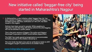 New initiative called 'beggar-free city' being
started in Maharashtra's Nagpur
 In Maharashtra, a new initiative called 'beggar-free city' has
been started in Nagpur. Commissioner of Police of Nagpur City,
Amitesh Kumar said that, notification of 144 CrPC has been
issued in this regard.
Notices have been served to people. While speaking to
reporters he said that they will strictly enforce this and begging
will not be allowed in public places.
This is the joint venture of Nagpur City police and Nagpur
Municipal Corporation’s (NMC) social welfare department.
The NMC has made special arrangements to accommodate
homeless people in the shelters owned by it.
The civic body has kept a bus and an ambulance ready to shift
the beggars caught in police drive to its shelter home.
www.indopraba.blogspot.com
 