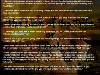“Samson compromised with the enemy in order to survive. People compromise with the enemy
in order to survive because their salvation isn’t valuable enough to them and because they don’t
trust God.”
“Salvation has to mean that you are willing to lose it all for Jesus so He can replace it with your
true inheritance.”
“80% of our problem is disobedience. The other 20% is that you have inherited and brought
things into your salvation that is not yours.”
“Until salvation is your only means of survival, you’re not dead in Christ and you’re dependant on
another type of Christ which is an anti-Christ!”
“The things you have has to mean absolutely nothing to you for God to trust you with the
inheritance He has for you.”
“If sin is still in you, you are going back and touching things that are dead because it’s not
supposed to be in you.”
“Philistines represent the sinful nature in our lives and that we are willing to compromise with
the weaknesses (kryptonite in our lives) that we don’t pay attention to until our flesh rises up.”
“Once the Holy Spirit has empowered you with the strength to kill something be careful of
counterfeit beings who say they are your honey. You could just be a pawn for your passion and
the other person a pencil for your test…and both of you fail. They will tell you to listen to the Lord
but they are the ones you are calling and getting all your answers from. They are the ones you are
following.”
“We need to count the old nature as dead and put our mind on what the Spirit desires. If you
continue to alternate between the two you will have unbelievable warfare in your life.”
 