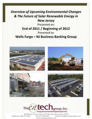 Overview of Upcoming Environmental Changes
 & The Future of Solar Renewable Energy in
                New Jersey
                               Presented on:
            End of 2011 / Beginning of 2012
                                Presented to:
    Wells Fargo – NJ Business Banking Group




               400 Morris Avenue, Suite 265, Denville, New Jersey 07834
Telephone: 800.571.8661      Fax 973.586.8663          Email: info@entechgroupinc.com
                              www.entechgroupinc.com
 