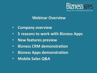 Webinar Overview

•   Company overview
•   5 reasons to work with Bizness Apps
•   New features preview
•   Bizness CRM demonstration
•   Bizness Apps demonstration
•   Mobile Sales Q&A
 