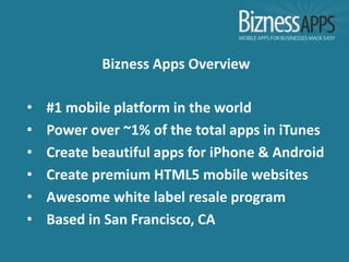 Bizness Apps Overview

•   #1 mobile platform in the world
•   Power over ~1% of the total apps in iTunes
•   Create beautiful apps for iPhone & Android
•   Create premium HTML5 mobile websites
•   Awesome white label resale program
•   Based in San Francisco, CA
 