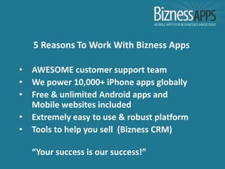 5 Reasons To Work With Bizness Apps

•   AWESOME customer support team
•   We power 10,000+ iPhone apps globally
•   Free & unlimited Android apps and
    Mobile websites included
•   Extremely easy to use & robust platform
•   Tools to help you sell (Bizness CRM)

    “Your success is our success!”
 