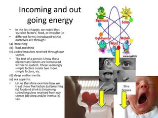 Incoming and out
going energy
•

In the last chapter, we noted that
‘outside factors’, food, or impulse (in
• different forms) introduced within
ourselves are through :
(a) breathing
(b) food and drink
(c) coded impulses received through our
senses.
• The test of a person is how these
elementary factors are introduced
within his system. These seemingly
simple factors create two more
simple factors, viz.
(d) sleep and/or inertia
(e) sex appetite.
• Let us therefore examine how we
treat these five factors (a) breathing
(b) foodand drink (c) incoming
coded impulses received from our
senses (d) sleep and/or inertia (e)
sex.

 