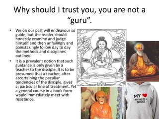 Why should I trust you, you are not a
“guru”.
• We on our part will endeavour so
guide, but the reader should
honestly examine and judge
himself and then unfailingly and
painstakingly follow day to day
the methods and disciplines
outlined.
• It is a prevalent notion that such
guidance is only given by a
teacher to the disciple. It is to be
presumed that a teacher, after
ascertaining the peculiar
tendencies of the disciple, gives
a; particular line of treatment. Yet
a general course in a book form
would immediately meet with
resistance.

 