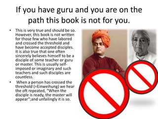 If you have guru and you are on the
path this book is not for you.
• This is very true and should be so.
However, this book is not written
for those few who have labored
and crossed the threshold and
have become accepted disciples.
It is also true that one often
sincerely believes himself to be a
disciple of some teacher or guru
or master. This is usually selfimposed or imaginary and such
teachers and such disciples are
countless.
• When a person has crossed the
threshold (=Einweihung) we hear
the oft repeated, “When the
disciple is ready, the master will
appear”;and unfailingly it is so.

 