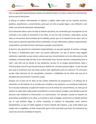 más su capacidad de pensamiento dando una sistematicidad y un orden a todos los conocimientos
previos que el niño posee.
El pensar es realizar internamente un balance o análisis sobre cada una de nuestras acciones,
palabras, experiencias y conocimientos, para que con ello se pueda llegar a una reflexión y por
ende a una toma de decisiones másacertadas.
En la educación básica como en todo el sistema educativo, los contenidos que se proponen en los
currículos y los cuales se transmiten a los niños, no son los más correctos y adecuados, ya que
estos se encuentran desvinculados de la realidad, puesto que en la mayoría de los casos solo se
busca que los alumnos aprendan dichos contenidos, sin que reflexionen, analicen, experimenten,
comprendan y que ellos mismos construyan su propio conocimiento.
El alumno solo aprende los contenidos temporalmente, ya sea para aprobar el examen, entregar
las tareas o simplemente para tener una buena calificación, sin que el alumno haya llegado
realmente a aprender, ya que siente y piensa que esos conocimientos no le son útiles para su vida
cotidiana, el docente deja de lado la tan mencionada frase “formar alumnos competentes para la
vida”, cual vida una en donde se sea obediente, sumiso, no se tengan pensamientos, ideas y
criterio propio; eso es lo que las personas que diseñan los currículos quieren lograr. Es por eso que
para que la enseñanza sea más eficaz ysobre todo significativa para los alumnos “el currículum
escolar debe derivarse de las necesidades, intereses y habilidades de los niños más que de la
disciplina del conocimiento” (Johnson, 2007).
Aunque con el paso de los años se han venido cambiando las perspectivas y el enfoque de la
educación, en ella todavía no se erradica por completo a los maestros y su enseñanza tradicional.
En la escuela tradicional, el papel del maestro era el de emisor de conocimientos, se creía que el
maestro lo sabía todo, nadie podía contradecirlo y mucho menos corregirlo, esto llevaba a que los
alumnos solo recibieran la información y la memorizaran. Por ejemplo: Cuando el maestro les
presentaba un problema a los niños, y en donde un niño al indagar, encontrará un método distinto
por el cual también llegar al mismo resultado, el maestro lo etiquetaba como alumno
desobediente, ya que no había seguido el mismo método del maestro, y por ende ledecía que
estaba mal, lo regañaba y al final comprendía que lo único que tenía que hacer era memorizar las
cosas tal cual se las enseñaba el maestro.

 