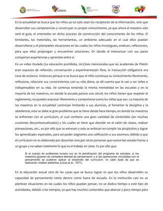 En la actualidad se busca que los niños ya no solo sean los receptores de la información, sino que
desarrollen sus competencias y construyan su propio conocimiento, ya que ahora el maestro solo
será el guía, el orientador en dicho proceso de construcción del conocimiento de los niños. El
brindarles, los materiales, las herramientas, un ambiente adecuado en el cual ellos puedan
desarrollarse y el plantearles situaciones en las cuales los niños investiguen, analicen, reflexionen,
para que ellos propongan y encuentren soluciones. En donde al interactuar con sus pares
compartan experiencias y aprendan entre sí.
En un video titulado (La educación prohibida, 2012)nos mencionaba que las academias de Platón
eran espacios de reflexión, conversación y experimentación libre, la instrucción obligatoria era
cosa de esclavos. Entonces porque si se busca que el niño construya su conocimiento libremente,
reflexione, relacione sus conocimientos con su vida diaria, se dé cuenta que le van a ser útiles e
indispensables en su vida. Se continúa teniendo la misma mentalidad en las escuelas y en la
mayoría de los maestros, en donde la escuela parece una cárcel, los niños tienen que respetar el
reglamento, no pueden expresar libremente y comportarse como los niños que son. La mayoría de
los maestros en la actualidad continúan limitando a sus alumnos, al fomentar la disciplina y la
obediencia, esto se debe al gran problema que se tiene desde hace tiempo, en donde los maestros
se enfrentan con el currículum, el cual contiene una gran cantidad de contenidos (en muchas
ocasiones descontextualizados) y los cuales se tiene que abordar en el salón de clases, realizar
planeaciones, etc., es por ello que se estresan y solo se enfocan en cumplir los propósitos y lograr
los aprendizajes esperados, para así poder asignarles una calificación a sus alumnos; debido a que
el currículum no es elaborado por docentes sino por otras personas que nunca han estado frente a
un grupo y no saben realmente lo que es el trabajo en clase. Es por ello que:
Si el cuerpo de profesores tuviera voz en la planificación del programa de estudios, si los
maestros gozaran de verdadera libertad de pensamiento y si las operaciones vinculadas con el
pensamiento se pudieran aplicar al desarrollo del currículum, no cabe duda de que se
realizarían visibles adelantos (Louis et al., 1971).

En la educación actual otra de las cosas que se busca lograr es que los niños desarrollen su
capacidad de pensamiento tanto dentro como fuera de escuela. En la institución casi no se
plantean situaciones en las cuales los niños puedan pensar, no se dedica tiempo a este tipo de
actividades, debido a los tiempos, ya que hay muchos contenidos que abarcar y poco tiempo para

 