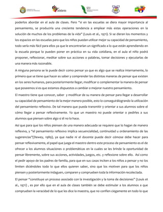 poderlos abordar en el aula de clases. Pero “si en las escuelas se diera mayor importancia al
pensamiento, se produciría una creciente tendencia a emplear más estas operaciones en la
solución de muchos de los problemas de la vida” (Louis et al., 1971). Si se dieran los momentos y
los espacios en las escuelas para que los niños puedan utilizar mejor su capacidad de pensamiento,
todo sería más fácil para ellos ya que le encontrarían un significado a lo que están aprendiendo en
la escuela porque lo pueden poner en práctica en su vida cotidiana, en el aula el niño podrá
proponer, reflexionar, meditar sobre sus acciones o palabras, tomar decisiones y ejecutarlas de
una manera más razonable.
A ninguna persona se le puede decir como pensar ya que es algo que se realiza internamente, lo
primero que se tiene que hacer es saber y comprender las distintas maneras de pensar que existen
en los seres humanos, para posteriormente llegar, modificar o complementar la manera de pensar
que poseemos si es que estamos dispuestos a cambiar o mejorar nuestro pensamiento.
El maestro tiene que conocer, saber y modificar de su manera de pensar para llegar a desarrollar
su capacidad de pensamiento de la mejor manera posible, esto lo conseguirálogrando la utilización
del pensamiento reflexivo. De tal manera que pueda transmitir y orientar a sus alumnos sobre el
cómo llegar a pensar reflexivamente. Ya que un maestro no puede orientar o pedirles a sus
alumnos que piensen sobre algo si él no lo hace.
Así que para que los niños piensen de una manera adecuada se requiere que lo hagan de manera
reflexiva, y “el pensamiento reflexivo implica secuencialidad, continuidad u ordenamiento de las
sugerencias”(Dewey, 1989), ya que nadie ni el docente puede decir cómose debe hacer para
pensar reflexivamente, el papel que juega el maestro dentro este proceso de pensamiento es el de
ofrecer a los alumnos situaciones o problemáticas en la cuales se les brinde la oportunidad de
pensar libremente, sobre sus acciones, actividades, juegos, etc. y reflexione sobre ello. Así como
el pedir apoyo de los padres de familia, para que en sus casas inciten a los niños a pensar y no los
limiten diciéndoles todo lo que ellos quieren saber, sino que los motiven para que los niños
piensen y posteriormente indaguen, comparen y comprueben toda la información recolectada.
El pensar “constituye un proceso asociado con la investigación y la toma de decisiones” (Louis et
al., 1971) , es por ello que en el aula de clases también se debe estimular a los alumnos a que
comprueben la veracidad de lo que les dice la maestra, que no confíen ciegamente en todo lo que

 