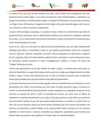 la maestra dice, sino que hay que llevarlos más allá, a que realicen una investigación para que
posteriormente puedan llegar a una toma de decisiones más fundamentadas, y obtendrán sus
propias conclusiones en donde podrán aceptar o rechazar la información si es que esta es errónea,
y así lograr hacer afirmaciones o negaciones sobre algún tema, pero estando seguros de lo que se
va a comentar, es decir, teniendo un argumento.
El que el niño investigue, proponga y se exprese en base a todos los conocimientos que tiene, le
permitirá buscar soluciones ante un determinado problema que enfrente en cualquier momento
de su vida, y en un futuro podrá tomar buenas decisiones cuando se encuentre en situaciones que
serán trascendentales en su vida.
(Louis et al., 1971) nos menciona las operaciones del pensamiento, que son ideas ampliamente
utilizadas para darle su importancia a todo lo que significa pensamiento. Estas son: comparar,
resumir, observar, clasificar, interpretar, formular críticas, búsqueda de suposiciones, imaginar,
reunir y organizar datos, formular hipótesis, aplicar hechos y principios a nuevas situaciones, toma
de decisiones, diseñar proyectos o hacer investigaciones, codificar y marcar con letras del
“código” diferentes escritos.
Todas estas operaciones son las que debería de saber y seguir un docente para hacer que sus
alumnos desarrollen su capacidad de pensamiento, pero no es algo que obligatoriamente se deba
utilizar o seguir. Ya que estas operaciones por si solas no incluyen el pensar, pero al utilizarlas
brinda oportunidades para que desarrollar la capacidad de pensamiento.
Como seres humanos que somos no somos iguales ni física ni mentalmente, lo mismoocurre con el
pensamiento (se realiza internamente), por esta razón no todos pensamos igual, ni hacemos el
mismo uso del pensamiento; para desarrollar nuestra capacidad y la capacidad de pensar de los
alumnos se requiere de sentir y tener la necesidad de hacerlo, así como tener el hábito de
realizarlo.En ocasiones hay personas a las cuales no les gusta pensar ya que dicen que cuando lo
hace les duele la cabeza, es por ello que actúan impulsivamente y no tienen un control sobre su
vida. Por eso los maestros tienen que tener siempre presente que se les tienen que brindar a los
alumnos las situaciones y oportunidades en las cuales puedan pensar. Porque ver a los alumnos
aprender, es verlos crecer y madurar, comprobar que adquieren capacidades que no tenían, que
hablan mejor, que piensan, que juzgan por sí mismo y que van saliendo adelante.

 