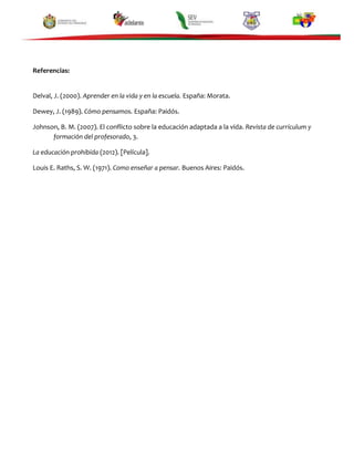 Referencias:

Delval, J. (2000). Aprender en la vida y en la escuela. España: Morata.
Dewey, J. (1989). Cómo pensamos. España: Paidós.
Johnson, B. M. (2007). El conflicto sobre la educación adaptada a la vida. Revista de currículum y
formación del profesorado, 3.
La educación prohibida (2012). [Película].
Louis E. Raths, S. W. (1971). Como enseñar a pensar. Buenos Aires: Paidós.

 