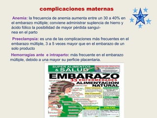 complicaciones maternas
Anemia: la frecuencia de anemia aumenta entre un 30 a 40% en
el embarazo múltiple; conviene administrar suplencia de hierro y
ácido fólico la posibilidad de mayor pérdida sanguínea en el parto
Preeclampsia: es una de las complicaciones más frecuentes en el
embarazo múltiple, 3 a 5 veces mayor que en el embarazo de un
solo producto
Hemorragias ante e intraparto: más frecuente en el embarazo
múltiple, debido a una mayor su perficie placentaria.

 