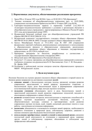 Рабочая программа по биологии 11 класс
2013-2014гг

2. Нормативные документы, обеспечивающие реализацию программы
1. Закон РФ от 10 июля 1992 года №3266-1 (ред. от 02.02.2011) "Об образовании".
2. Типовое положение об общеобразовательном учреждении (ред. от 10.03.2009),
утвержденное постановлением Правительства РФ от 19 марта 2001 года №196.
3. Санитарно-эпидемиологические правила и нормативы СанПиН 2.4.2.2821-10
«Санитарно-эпидемиологические требования к условиям и организации обучения в
общеобразовательных учреждениях», зарегистрированные в Минюсте России 03 марта
2011 года, регистрационный номер 19993.
4. Федеральный базисный учебный план для общеобразовательных учреждений РФ
(Приказ МО РФ ОТ 09.03.2004 № 1312).
5. Федеральный компонент государственного стандарта общего образования (Приказ
МО РФ ОТ 05.03.2004 № 1089). Стандарт основного общего образования по химии.
6. Приказ Минобрнауки России от 19.12.2012 года № 1067 «Об утверждении
федеральных перечней учебников, рекомендованных (допущенных) к использованию
в образовательном процессе в образовательных учреждениях, реализующих
образовательные программы общего образования и имеющих государственную
аккредитацию, на 2013-2014 учебный год»;
7. Примерные программы по биологии, разработанные в соответствии с
государственными образовательными стандартами 2004 г.
8. Областной закон «Об образовании в Ростовской области».
9. Биология 5 -11 классы: программы для общеобразовательных учреждений к комплекту
учебников, созданных под руководством В. В. Пасечника/авт. Сост. Г. М. Пальдяева. –
М.: Дрофа, 2009.
10. Положение о рейтинговой системе контроля качества образовательного процесса в
МБОУ М-Курганской о(с)ош.

3. Цели изучения курса
Изучение биологии на ступени среднего (полного) общего образования в старшей школе на
базовом уровне направлено на достижение следующих целей:
освоение знаний о биологических системах (клетка, организм); истории развития
современных представлений о живой природе; выдающихся открытиях в
биологической науке; роли биологической науки в формировании современной
естественнонаучной картины мира; методах научного познания;
овладение умениями обосновывать место и роль биологических знаний в
практической деятельности людей, развитии современных технологий; находить и
анализировать информацию о живых объектах;
развитие познавательных интересов, интеллектуальных и творческих способностей в
процессе
изучения
выдающихся
достижений
биологии,
вошедших
в
общечеловеческую культуру; сложных и противоречивых путей развития
современных научных взглядов, идей, теорий, концепций, различных гипотез в ходе
работы с различными источниками информации;
воспитание убежденности в возможности познания живой природы, необходимости
бережного отношения к природной среде, собственному здоровью; уважения к
мнению оппонента при обсуждении биологических проблем;
использование приобретенных знаний и умений в повседневной жизни дляоценки
последствий своей деятельности по отношению к окружающей среде, здоровью
других людей и собственному здоровью; обоснования и соблюдения мер
профилактики заболеваний.
3

 