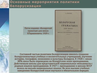 Пятое издание «Беларускай
граматыкі для школ»
Б.Тарашкевича. 1929 г.

Составной частью политики белорусизации явилось создание
белорускоязычных учебных и воспитательных учреждений, изучение
истории, географии, экономики и культуры Беларуси. К 1928 г. около
80% школ было переведено на белорусских язык преподавания.
Действовали школы для представителей национальных меньшинств с
родным языком преподавания. В 1927 г. преподавание в школах БССР
велось на восьми национальных языках. Во всех высших учебных
заведениях белорусский язык изучался в обязательном порядке.

 