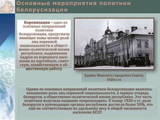 Коренизация – одно из
основных направлений
политики
белорусизации, предусматр
ивающее повы-шение роли
лиц коренной
национальности в общественно-политической жизни
республики, выдвижение
кадров из коренного населения на партийную, советскую, хозяйственную и общественную работу.
Здание Минского городского Совета.
1920-е гг.

Одним из основных направлений политики белорусизации являлось
повышение роли лиц коренной национальности, в первую очередь
белорусов, в общественно-политической жизни республики. Эта часть
политики получила название «коренизация». К концу 1920-х гг. доля
белорусов в руководящих органах республики достигла более 50%, что
ещё не соответствовало их удельному весу в общей численности
населения БССР.

 