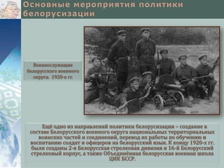 Военнослужащие
белорусского военного
округа. 1920-е гг.

Ещё одно из направлений политики белорусизации – создание в
составе Белорусского военного округа национальных территориальных
воинских частей и соединений, перевод их работы по обучению и
воспитанию солдат и офицеров на белорусский язык. К концу 1920-х гг.
были созданы 2-я Белорусская стрелковая дивизия и 16-й Белорусский
стрелковый корпус, а также Объединённая белорусская военная школа
ЦИК БССР.

 