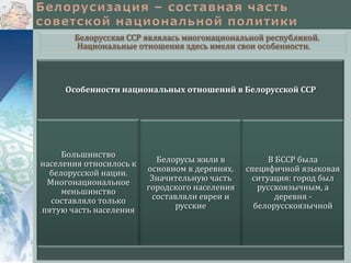 Белорусская ССР являлась многонациональной республикой.
Национальные отношения здесь имели свои особенности.

Особенности национальных отношений в Белорусской ССР

Большинство
населения относилось к
белорусской нации.
Многонациональное
меньшинство
составляло только
пятую часть населения

Белорусы жили в
основном в деревнях.
Значительную часть
городского населения
составляли евреи и
русские

В БССР была
специфичной языковая
ситуация: город был
русскоязычным, а
деревня белорусскоязычной

 