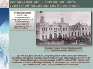 Белорусизация –
политика
национальногосударственного и
национальнокультурного
строительства в
БССР в 1920-е гг.

Вокзал станции Минск-Пассажирский.
Первая половина 1920-х гг.

ЦК КП(б)Б, ЦИК и СНК БССР проводили в жизнь ту национальную
политику, основные направления которой были разработаны РКП(б) и её
структурами. Политика, проводившаяся в БССР с июля 1924 г., получила
название политики белорусизации. Её можно рассматривать в качестве
составной части советской национальной политики.

 